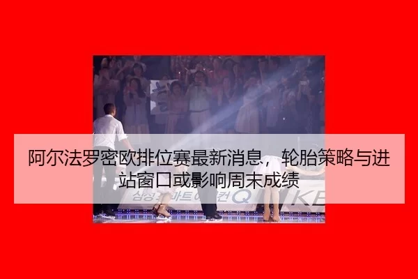 阿尔法罗密欧排位赛最新消息，轮胎策略与进站窗口或影响周末成绩